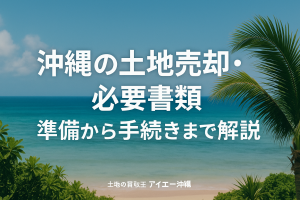 沖縄の土地売却、必要書類はこれ！準備から手続きまで！